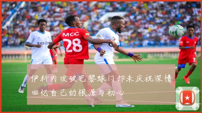 伊科内攻破巴黎球门却未庆祝深情回忆自己的根源与初心