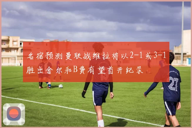 名宿预测曼联战维拉将以2-1或3-1胜出舍尔和B费有望首开纪录