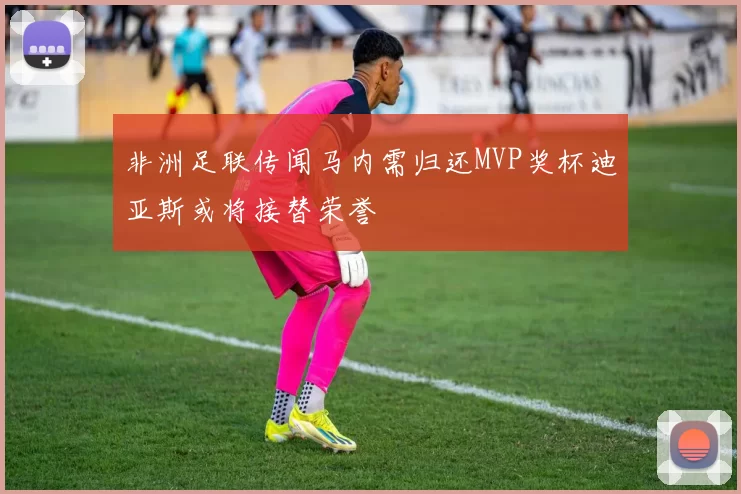 非洲足联传闻马内需归还MVP奖杯迪亚斯或将接替荣誉