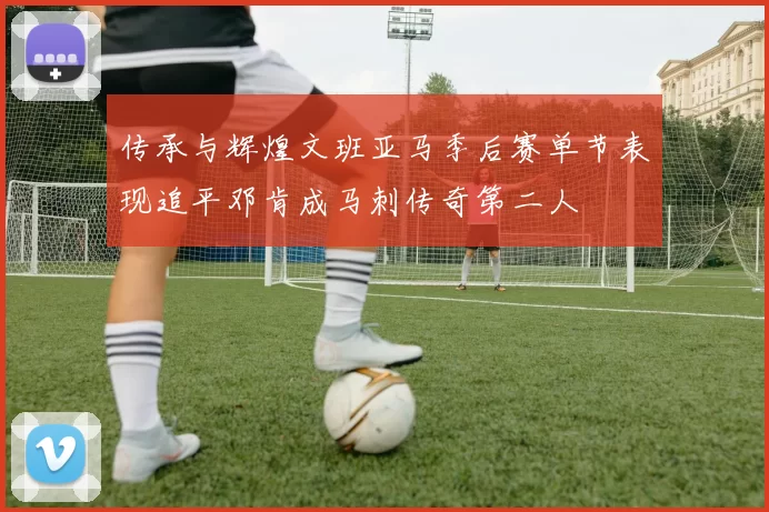 传承与辉煌文班亚马季后赛单节表现追平邓肯成马刺传奇第二人