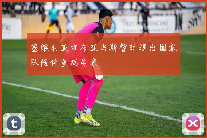 塞维利亚宣布亚当斯暂时退出国家队陪伴重病母亲