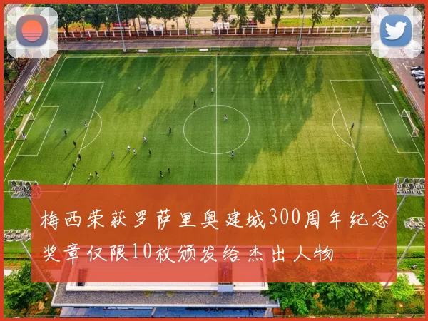 梅西荣获罗萨里奥建城300周年纪念奖章仅限10枚颁发给杰出人物