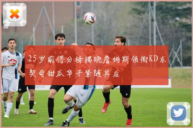 25岁前得分榜揭晓詹姆斯领衔KD东契奇甜瓜华子紧随其后