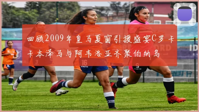 回顾2009年皇马夏窗引援盛宴C罗卡卡本泽马与阿韦洛亚齐聚伯纳乌