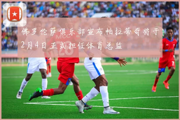 佛罗伦萨俱乐部宣布帕拉蒂奇将于2月4日正式担任体育总监