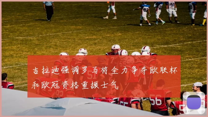 吉拉迪强调罗马将全力争夺欧联杯和欧冠资格重振士气