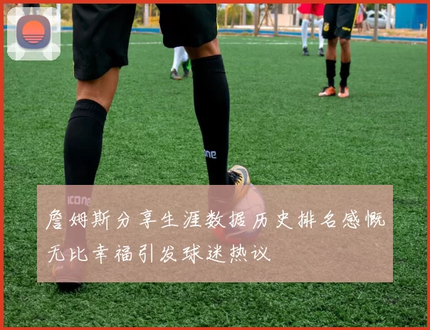 詹姆斯分享生涯数据历史排名感慨无比幸福引发球迷热议