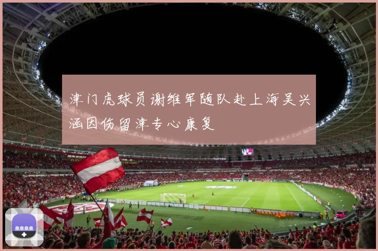 津门虎球员谢维军随队赴上海吴兴涵因伤留津专心康复