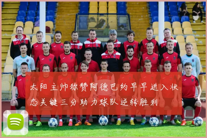 太阳主帅称赞阿德巴约早早进入状态关键三分助力球队逆转胜利
