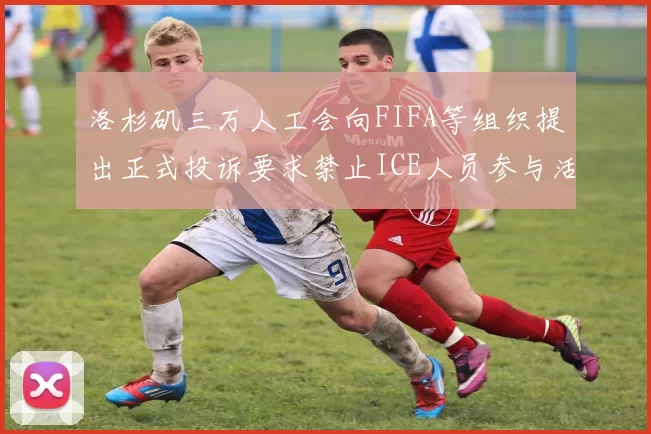 洛杉矶三万人工会向FIFA等组织提出正式投诉要求禁止ICE人员参与活动