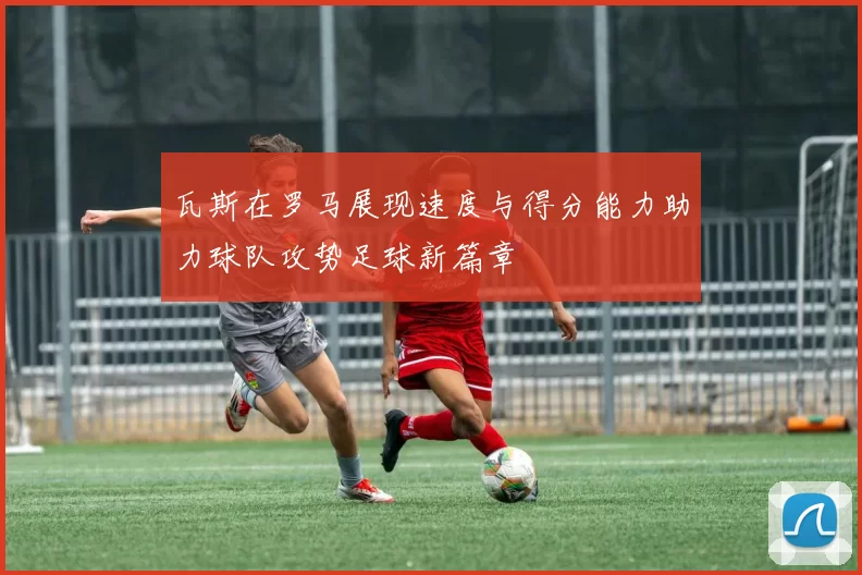 瓦斯在罗马展现速度与得分能力助力球队攻势足球新篇章